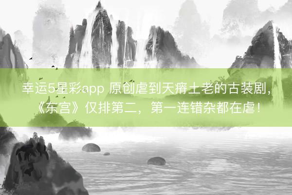 幸运5星彩app 原创虐到天瘠土老的古装剧，《东宫》仅排第二，第一连错杂都在虐！