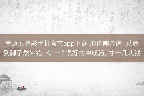 幸运五星彩手机官方app下载 形体哪齐虚， 从新到脚孑然舛错， 有一个很好的中成药， 才十几块钱